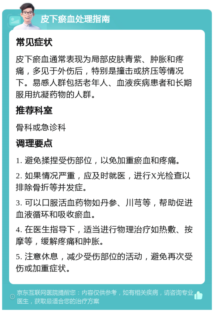 皮下瘀血处理指南 常见症状 皮下瘀血通常表现为局部皮肤青紫、肿胀和疼痛，多见于外伤后，特别是撞击或挤压等情况下。易感人群包括老年人、血液疾病患者和长期服用抗凝药物的人群。 推荐科室 骨科或急诊科 调理要点 1. 避免揉捏受伤部位，以免加重瘀血和疼痛。 2. 如果情况严重，应及时就医，进行X光检查以排除骨折等并发症。 3. 可以口服活血药物如丹参、川芎等，帮助促进血液循环和吸收瘀血。 4. 在医生指导下，适当进行物理治疗如热敷、按摩等，缓解疼痛和肿胀。 5. 注意休息，减少受伤部位的活动，避免再次受伤或加重症状。