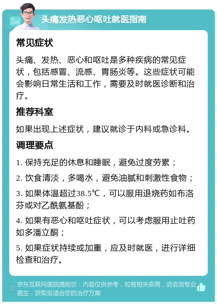 头痛发热恶心呕吐就医指南 常见症状 头痛、发热、恶心和呕吐是多种疾病的常见症状，包括感冒、流感、胃肠炎等。这些症状可能会影响日常生活和工作，需要及时就医诊断和治疗。 推荐科室 如果出现上述症状，建议就诊于内科或急诊科。 调理要点 1. 保持充足的休息和睡眠，避免过度劳累； 2. 饮食清淡，多喝水，避免油腻和刺激性食物； 3. 如果体温超过38.5℃，可以服用退烧药如布洛芬或对乙酰氨基酚； 4. 如果有恶心和呕吐症状，可以考虑服用止吐药如多潘立酮； 5. 如果症状持续或加重，应及时就医，进行详细检查和治疗。