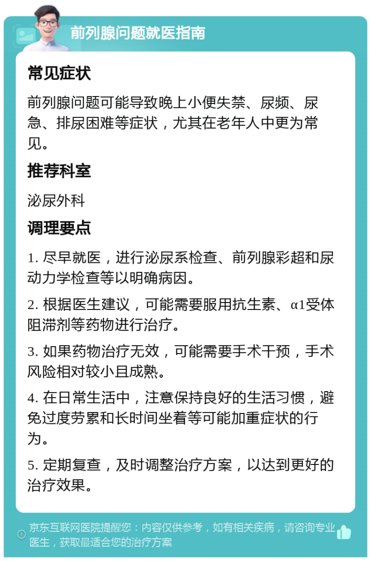 前列腺问题就医指南 常见症状 前列腺问题可能导致晚上小便失禁、尿频、尿急、排尿困难等症状，尤其在老年人中更为常见。 推荐科室 泌尿外科 调理要点 1. 尽早就医，进行泌尿系检查、前列腺彩超和尿动力学检查等以明确病因。 2. 根据医生建议，可能需要服用抗生素、α1受体阻滞剂等药物进行治疗。 3. 如果药物治疗无效，可能需要手术干预，手术风险相对较小且成熟。 4. 在日常生活中，注意保持良好的生活习惯，避免过度劳累和长时间坐着等可能加重症状的行为。 5. 定期复查，及时调整治疗方案，以达到更好的治疗效果。