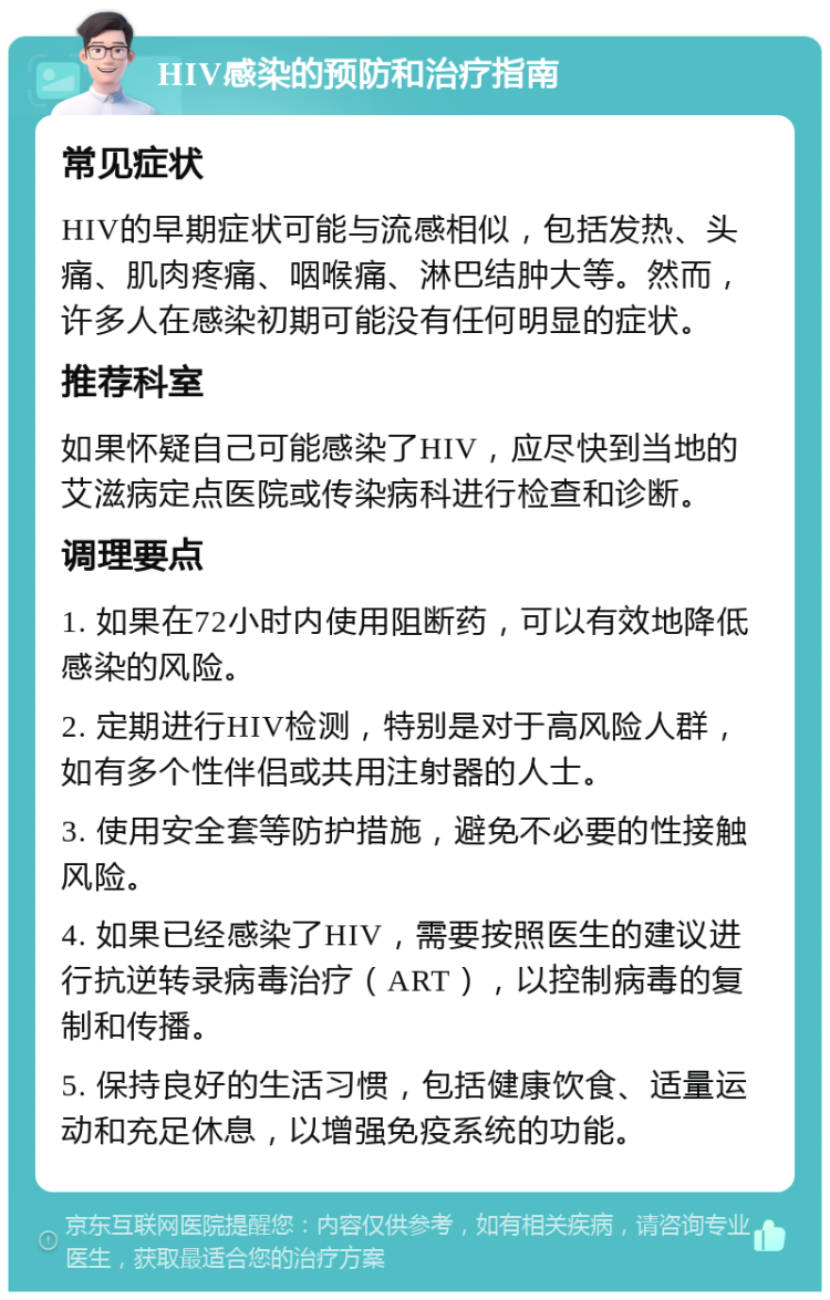 HIV感染的预防和治疗指南 常见症状 HIV的早期症状可能与流感相似，包括发热、头痛、肌肉疼痛、咽喉痛、淋巴结肿大等。然而，许多人在感染初期可能没有任何明显的症状。 推荐科室 如果怀疑自己可能感染了HIV，应尽快到当地的艾滋病定点医院或传染病科进行检查和诊断。 调理要点 1. 如果在72小时内使用阻断药，可以有效地降低感染的风险。 2. 定期进行HIV检测，特别是对于高风险人群，如有多个性伴侣或共用注射器的人士。 3. 使用安全套等防护措施，避免不必要的性接触风险。 4. 如果已经感染了HIV，需要按照医生的建议进行抗逆转录病毒治疗（ART），以控制病毒的复制和传播。 5. 保持良好的生活习惯，包括健康饮食、适量运动和充足休息，以增强免疫系统的功能。