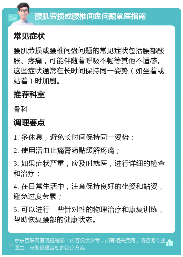 腰肌劳损或腰椎间盘问题就医指南 常见症状 腰肌劳损或腰椎间盘问题的常见症状包括腰部酸胀、疼痛，可能伴随着呼吸不畅等其他不适感。这些症状通常在长时间保持同一姿势（如坐着或站着）时加剧。 推荐科室 骨科 调理要点 1. 多休息，避免长时间保持同一姿势； 2. 使用活血止痛膏药贴缓解疼痛； 3. 如果症状严重，应及时就医，进行详细的检查和治疗； 4. 在日常生活中，注意保持良好的坐姿和站姿，避免过度劳累； 5. 可以进行一些针对性的物理治疗和康复训练，帮助恢复腰部的健康状态。