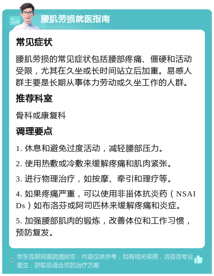 腰肌劳损就医指南 常见症状 腰肌劳损的常见症状包括腰部疼痛、僵硬和活动受限，尤其在久坐或长时间站立后加重。易感人群主要是长期从事体力劳动或久坐工作的人群。 推荐科室 骨科或康复科 调理要点 1. 休息和避免过度活动，减轻腰部压力。 2. 使用热敷或冷敷来缓解疼痛和肌肉紧张。 3. 进行物理治疗，如按摩、牵引和理疗等。 4. 如果疼痛严重，可以使用非甾体抗炎药（NSAIDs）如布洛芬或阿司匹林来缓解疼痛和炎症。 5. 加强腰部肌肉的锻炼，改善体位和工作习惯，预防复发。