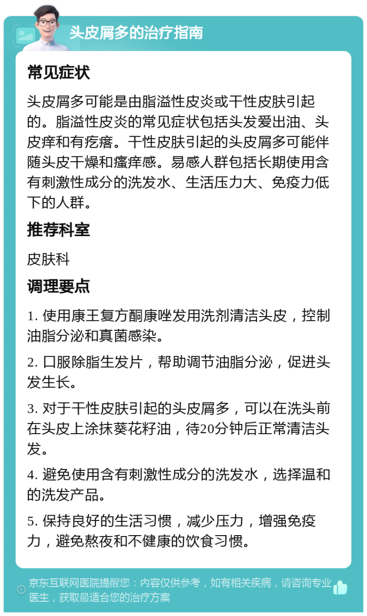 头皮屑多的治疗指南 常见症状 头皮屑多可能是由脂溢性皮炎或干性皮肤引起的。脂溢性皮炎的常见症状包括头发爱出油、头皮痒和有疙瘩。干性皮肤引起的头皮屑多可能伴随头皮干燥和瘙痒感。易感人群包括长期使用含有刺激性成分的洗发水、生活压力大、免疫力低下的人群。 推荐科室 皮肤科 调理要点 1. 使用康王复方酮康唑发用洗剂清洁头皮，控制油脂分泌和真菌感染。 2. 口服除脂生发片，帮助调节油脂分泌，促进头发生长。 3. 对于干性皮肤引起的头皮屑多，可以在洗头前在头皮上涂抹葵花籽油，待20分钟后正常清洁头发。 4. 避免使用含有刺激性成分的洗发水，选择温和的洗发产品。 5. 保持良好的生活习惯，减少压力，增强免疫力，避免熬夜和不健康的饮食习惯。