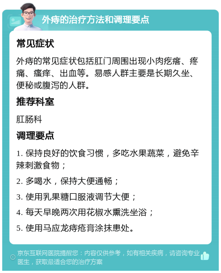 外痔的治疗方法和调理要点 常见症状 外痔的常见症状包括肛门周围出现小肉疙瘩、疼痛、瘙痒、出血等。易感人群主要是长期久坐、便秘或腹泻的人群。 推荐科室 肛肠科 调理要点 1. 保持良好的饮食习惯，多吃水果蔬菜，避免辛辣刺激食物； 2. 多喝水，保持大便通畅； 3. 使用乳果糖口服液调节大便； 4. 每天早晚两次用花椒水熏洗坐浴； 5. 使用马应龙痔疮膏涂抹患处。