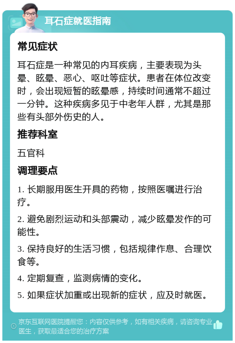 耳石症就医指南 常见症状 耳石症是一种常见的内耳疾病，主要表现为头晕、眩晕、恶心、呕吐等症状。患者在体位改变时，会出现短暂的眩晕感，持续时间通常不超过一分钟。这种疾病多见于中老年人群，尤其是那些有头部外伤史的人。 推荐科室 五官科 调理要点 1. 长期服用医生开具的药物，按照医嘱进行治疗。 2. 避免剧烈运动和头部震动，减少眩晕发作的可能性。 3. 保持良好的生活习惯，包括规律作息、合理饮食等。 4. 定期复查，监测病情的变化。 5. 如果症状加重或出现新的症状，应及时就医。