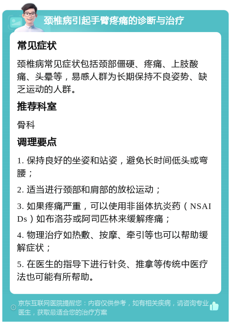 颈椎病引起手臂疼痛的诊断与治疗 常见症状 颈椎病常见症状包括颈部僵硬、疼痛、上肢酸痛、头晕等，易感人群为长期保持不良姿势、缺乏运动的人群。 推荐科室 骨科 调理要点 1. 保持良好的坐姿和站姿，避免长时间低头或弯腰； 2. 适当进行颈部和肩部的放松运动； 3. 如果疼痛严重，可以使用非甾体抗炎药（NSAIDs）如布洛芬或阿司匹林来缓解疼痛； 4. 物理治疗如热敷、按摩、牵引等也可以帮助缓解症状； 5. 在医生的指导下进行针灸、推拿等传统中医疗法也可能有所帮助。