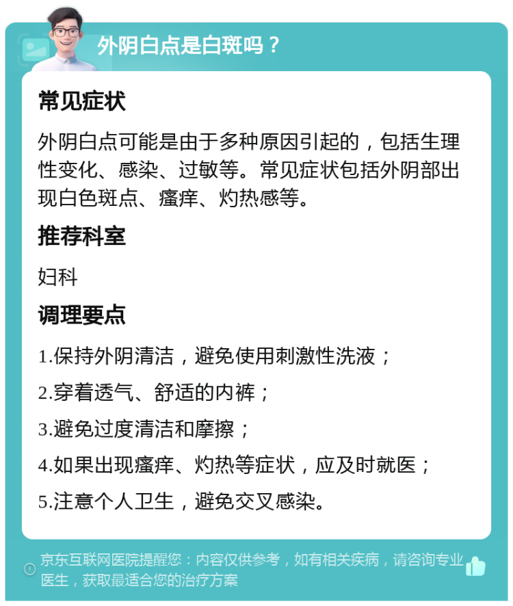 外阴白点是白斑吗？ 常见症状 外阴白点可能是由于多种原因引起的，包括生理性变化、感染、过敏等。常见症状包括外阴部出现白色斑点、瘙痒、灼热感等。 推荐科室 妇科 调理要点 1.保持外阴清洁，避免使用刺激性洗液； 2.穿着透气、舒适的内裤； 3.避免过度清洁和摩擦； 4.如果出现瘙痒、灼热等症状，应及时就医； 5.注意个人卫生，避免交叉感染。