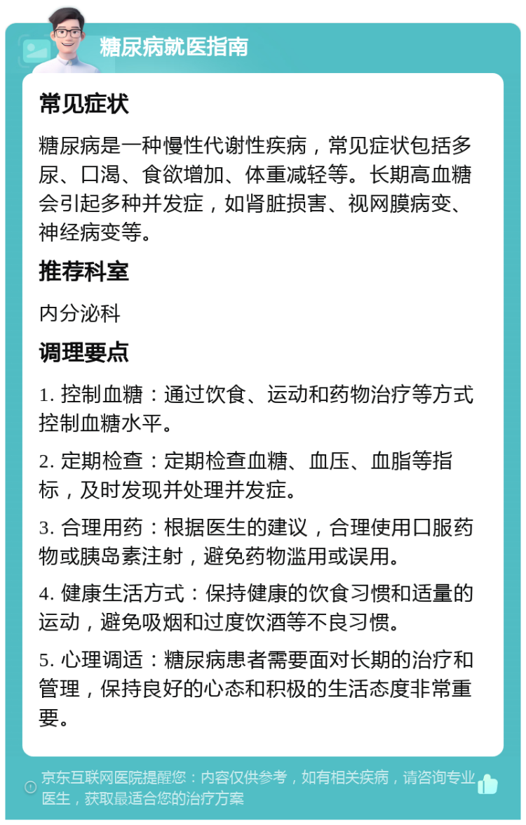 糖尿病就医指南 常见症状 糖尿病是一种慢性代谢性疾病，常见症状包括多尿、口渴、食欲增加、体重减轻等。长期高血糖会引起多种并发症，如肾脏损害、视网膜病变、神经病变等。 推荐科室 内分泌科 调理要点 1. 控制血糖：通过饮食、运动和药物治疗等方式控制血糖水平。 2. 定期检查：定期检查血糖、血压、血脂等指标，及时发现并处理并发症。 3. 合理用药：根据医生的建议，合理使用口服药物或胰岛素注射，避免药物滥用或误用。 4. 健康生活方式：保持健康的饮食习惯和适量的运动，避免吸烟和过度饮酒等不良习惯。 5. 心理调适：糖尿病患者需要面对长期的治疗和管理，保持良好的心态和积极的生活态度非常重要。