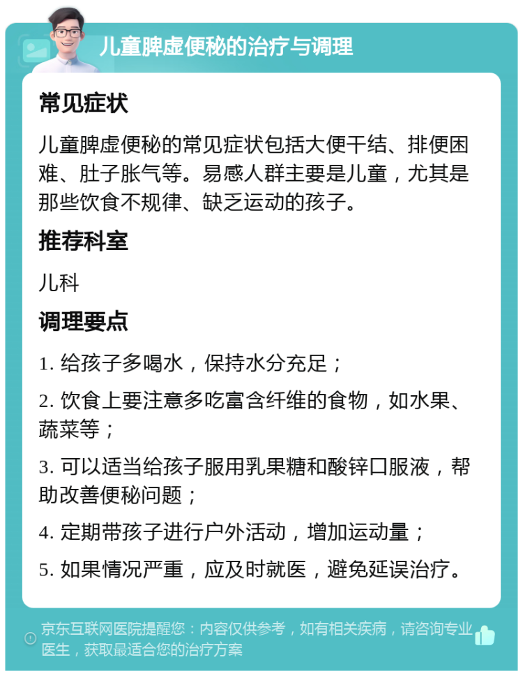 儿童脾虚便秘的治疗与调理 常见症状 儿童脾虚便秘的常见症状包括大便干结、排便困难、肚子胀气等。易感人群主要是儿童，尤其是那些饮食不规律、缺乏运动的孩子。 推荐科室 儿科 调理要点 1. 给孩子多喝水，保持水分充足； 2. 饮食上要注意多吃富含纤维的食物，如水果、蔬菜等； 3. 可以适当给孩子服用乳果糖和酸锌口服液，帮助改善便秘问题； 4. 定期带孩子进行户外活动，增加运动量； 5. 如果情况严重，应及时就医，避免延误治疗。