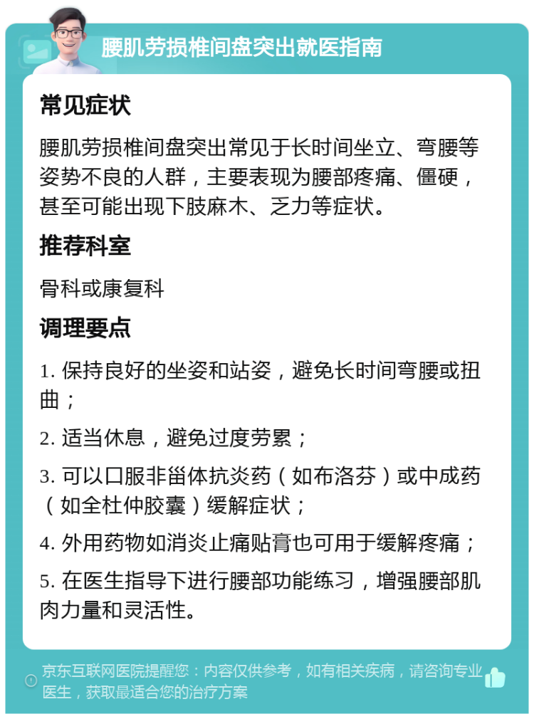 腰肌劳损椎间盘突出就医指南 常见症状 腰肌劳损椎间盘突出常见于长时间坐立、弯腰等姿势不良的人群，主要表现为腰部疼痛、僵硬，甚至可能出现下肢麻木、乏力等症状。 推荐科室 骨科或康复科 调理要点 1. 保持良好的坐姿和站姿，避免长时间弯腰或扭曲； 2. 适当休息，避免过度劳累； 3. 可以口服非甾体抗炎药（如布洛芬）或中成药（如全杜仲胶囊）缓解症状； 4. 外用药物如消炎止痛贴膏也可用于缓解疼痛； 5. 在医生指导下进行腰部功能练习，增强腰部肌肉力量和灵活性。