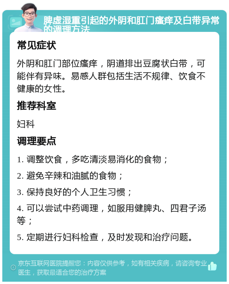 脾虚湿重引起的外阴和肛门瘙痒及白带异常的调理方法 常见症状 外阴和肛门部位瘙痒，阴道排出豆腐状白带，可能伴有异味。易感人群包括生活不规律、饮食不健康的女性。 推荐科室 妇科 调理要点 1. 调整饮食，多吃清淡易消化的食物； 2. 避免辛辣和油腻的食物； 3. 保持良好的个人卫生习惯； 4. 可以尝试中药调理，如服用健脾丸、四君子汤等； 5. 定期进行妇科检查，及时发现和治疗问题。