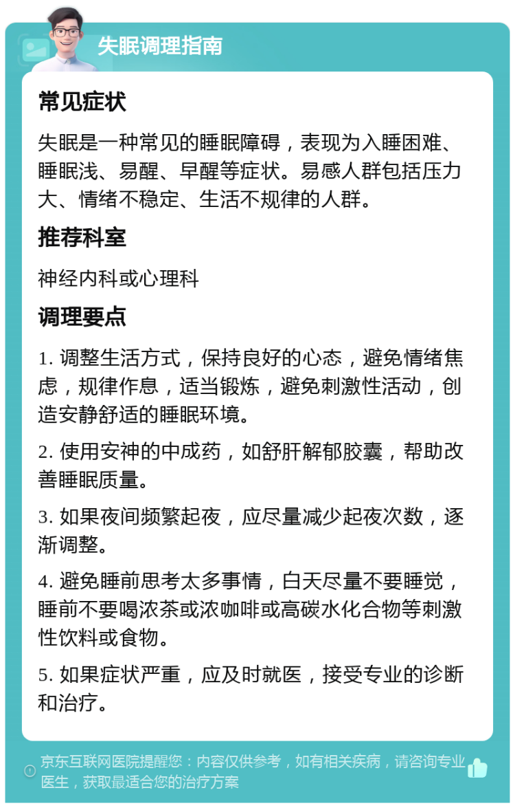 失眠调理指南 常见症状 失眠是一种常见的睡眠障碍，表现为入睡困难、睡眠浅、易醒、早醒等症状。易感人群包括压力大、情绪不稳定、生活不规律的人群。 推荐科室 神经内科或心理科 调理要点 1. 调整生活方式，保持良好的心态，避免情绪焦虑，规律作息，适当锻炼，避免刺激性活动，创造安静舒适的睡眠环境。 2. 使用安神的中成药，如舒肝解郁胶囊，帮助改善睡眠质量。 3. 如果夜间频繁起夜，应尽量减少起夜次数，逐渐调整。 4. 避免睡前思考太多事情，白天尽量不要睡觉，睡前不要喝浓茶或浓咖啡或高碳水化合物等刺激性饮料或食物。 5. 如果症状严重，应及时就医，接受专业的诊断和治疗。