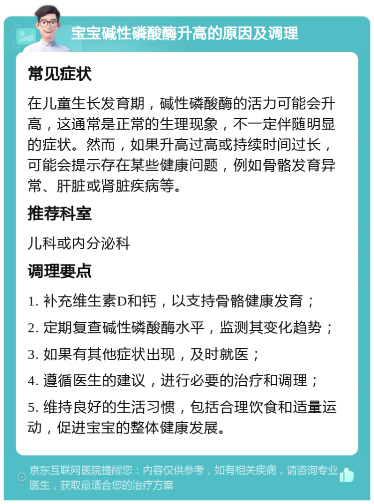 宝宝碱性磷酸酶升高的原因及调理 常见症状 在儿童生长发育期，碱性磷酸酶的活力可能会升高，这通常是正常的生理现象，不一定伴随明显的症状。然而，如果升高过高或持续时间过长，可能会提示存在某些健康问题，例如骨骼发育异常、肝脏或肾脏疾病等。 推荐科室 儿科或内分泌科 调理要点 1. 补充维生素D和钙，以支持骨骼健康发育； 2. 定期复查碱性磷酸酶水平，监测其变化趋势； 3. 如果有其他症状出现，及时就医； 4. 遵循医生的建议，进行必要的治疗和调理； 5. 维持良好的生活习惯，包括合理饮食和适量运动，促进宝宝的整体健康发展。