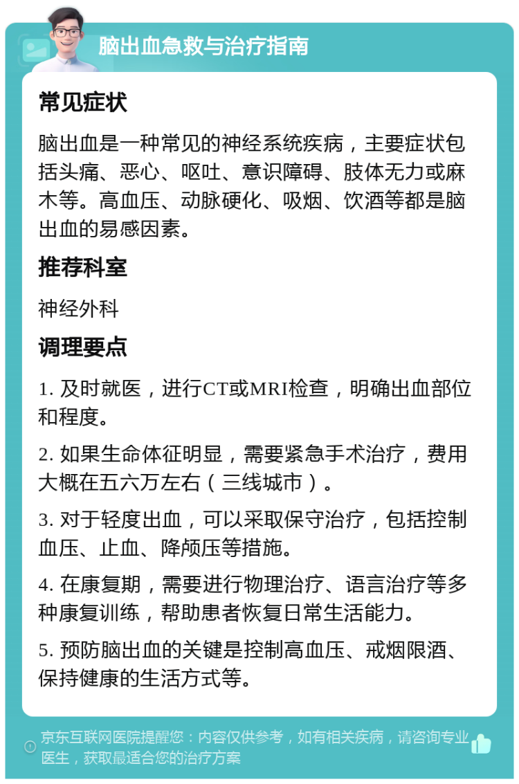 脑出血急救与治疗指南 常见症状 脑出血是一种常见的神经系统疾病，主要症状包括头痛、恶心、呕吐、意识障碍、肢体无力或麻木等。高血压、动脉硬化、吸烟、饮酒等都是脑出血的易感因素。 推荐科室 神经外科 调理要点 1. 及时就医，进行CT或MRI检查，明确出血部位和程度。 2. 如果生命体征明显，需要紧急手术治疗，费用大概在五六万左右（三线城市）。 3. 对于轻度出血，可以采取保守治疗，包括控制血压、止血、降颅压等措施。 4. 在康复期，需要进行物理治疗、语言治疗等多种康复训练，帮助患者恢复日常生活能力。 5. 预防脑出血的关键是控制高血压、戒烟限酒、保持健康的生活方式等。