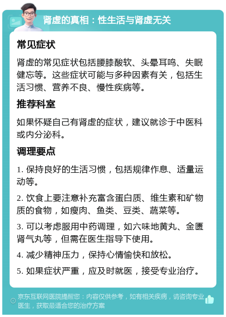 肾虚的真相：性生活与肾虚无关 常见症状 肾虚的常见症状包括腰膝酸软、头晕耳鸣、失眠健忘等。这些症状可能与多种因素有关，包括生活习惯、营养不良、慢性疾病等。 推荐科室 如果怀疑自己有肾虚的症状，建议就诊于中医科或内分泌科。 调理要点 1. 保持良好的生活习惯，包括规律作息、适量运动等。 2. 饮食上要注意补充富含蛋白质、维生素和矿物质的食物，如瘦肉、鱼类、豆类、蔬菜等。 3. 可以考虑服用中药调理，如六味地黄丸、金匮肾气丸等，但需在医生指导下使用。 4. 减少精神压力，保持心情愉快和放松。 5. 如果症状严重，应及时就医，接受专业治疗。