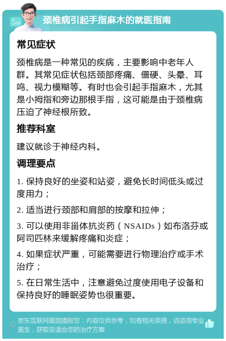 颈椎病引起手指麻木的就医指南 常见症状 颈椎病是一种常见的疾病，主要影响中老年人群。其常见症状包括颈部疼痛、僵硬、头晕、耳鸣、视力模糊等。有时也会引起手指麻木，尤其是小拇指和旁边那根手指，这可能是由于颈椎病压迫了神经根所致。 推荐科室 建议就诊于神经内科。 调理要点 1. 保持良好的坐姿和站姿，避免长时间低头或过度用力； 2. 适当进行颈部和肩部的按摩和拉伸； 3. 可以使用非甾体抗炎药（NSAIDs）如布洛芬或阿司匹林来缓解疼痛和炎症； 4. 如果症状严重，可能需要进行物理治疗或手术治疗； 5. 在日常生活中，注意避免过度使用电子设备和保持良好的睡眠姿势也很重要。