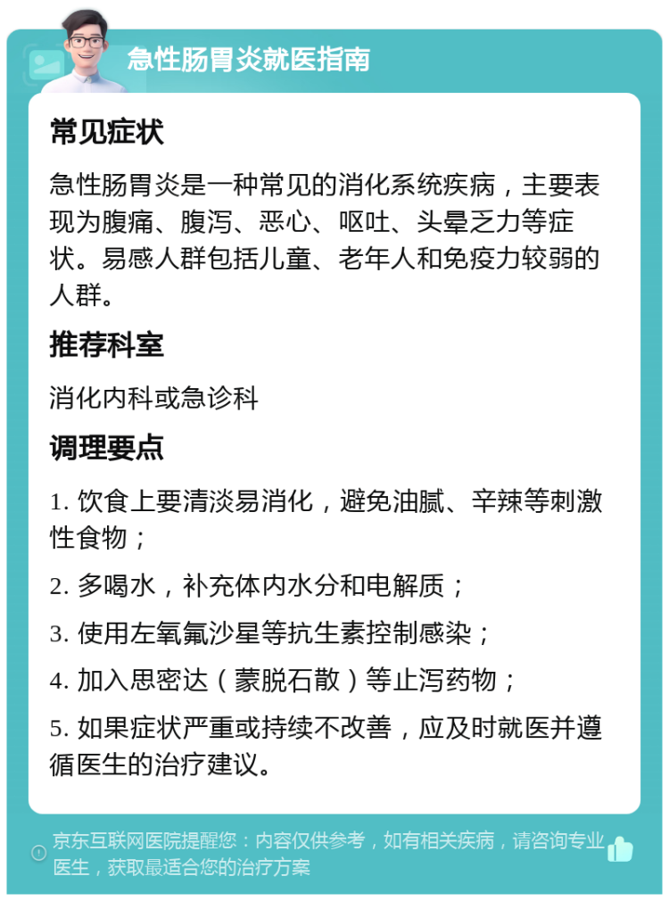 急性肠胃炎就医指南 常见症状 急性肠胃炎是一种常见的消化系统疾病，主要表现为腹痛、腹泻、恶心、呕吐、头晕乏力等症状。易感人群包括儿童、老年人和免疫力较弱的人群。 推荐科室 消化内科或急诊科 调理要点 1. 饮食上要清淡易消化，避免油腻、辛辣等刺激性食物； 2. 多喝水，补充体内水分和电解质； 3. 使用左氧氟沙星等抗生素控制感染； 4. 加入思密达（蒙脱石散）等止泻药物； 5. 如果症状严重或持续不改善，应及时就医并遵循医生的治疗建议。