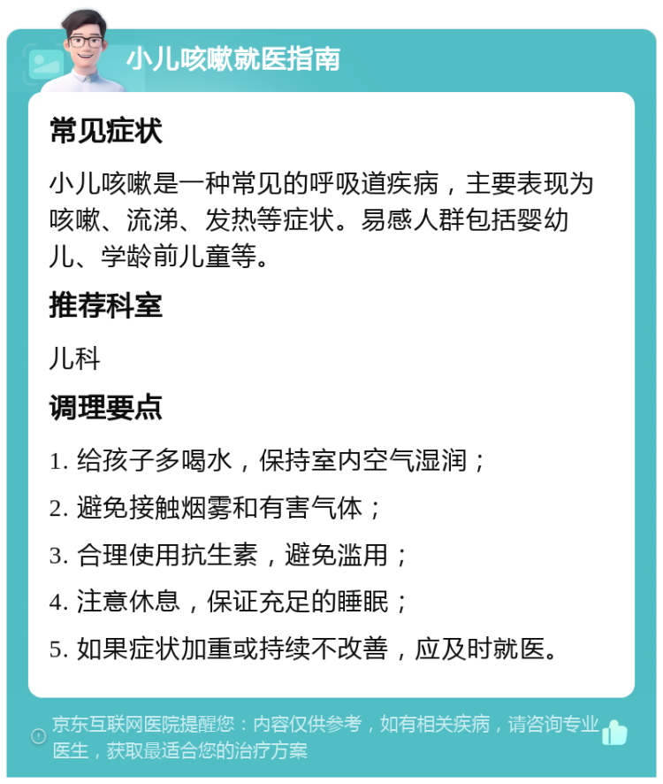 小儿咳嗽就医指南 常见症状 小儿咳嗽是一种常见的呼吸道疾病，主要表现为咳嗽、流涕、发热等症状。易感人群包括婴幼儿、学龄前儿童等。 推荐科室 儿科 调理要点 1. 给孩子多喝水，保持室内空气湿润； 2. 避免接触烟雾和有害气体； 3. 合理使用抗生素，避免滥用； 4. 注意休息，保证充足的睡眠； 5. 如果症状加重或持续不改善，应及时就医。