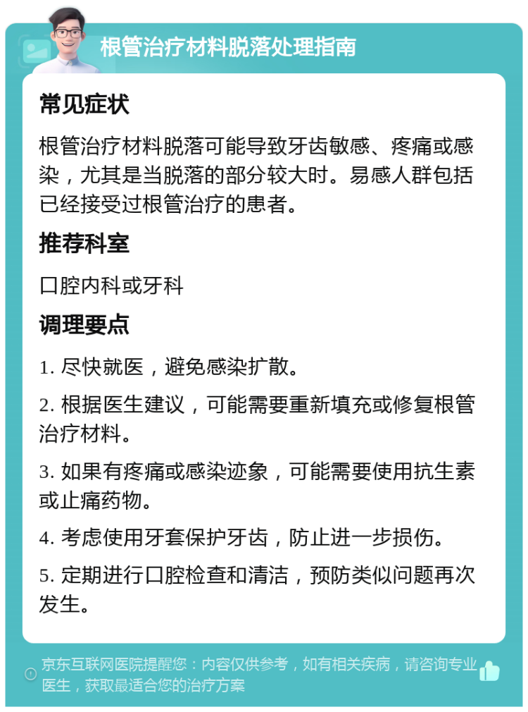 根管治疗材料脱落处理指南 常见症状 根管治疗材料脱落可能导致牙齿敏感、疼痛或感染，尤其是当脱落的部分较大时。易感人群包括已经接受过根管治疗的患者。 推荐科室 口腔内科或牙科 调理要点 1. 尽快就医，避免感染扩散。 2. 根据医生建议，可能需要重新填充或修复根管治疗材料。 3. 如果有疼痛或感染迹象，可能需要使用抗生素或止痛药物。 4. 考虑使用牙套保护牙齿，防止进一步损伤。 5. 定期进行口腔检查和清洁，预防类似问题再次发生。