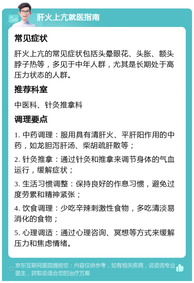 肝火上亢就医指南 常见症状 肝火上亢的常见症状包括头晕眼花、头胀、额头脖子热等，多见于中年人群，尤其是长期处于高压力状态的人群。 推荐科室 中医科、针灸推拿科 调理要点 1. 中药调理：服用具有清肝火、平肝阳作用的中药，如龙胆泻肝汤、柴胡疏肝散等； 2. 针灸推拿：通过针灸和推拿来调节身体的气血运行，缓解症状； 3. 生活习惯调整：保持良好的作息习惯，避免过度劳累和精神紧张； 4. 饮食调理：少吃辛辣刺激性食物，多吃清淡易消化的食物； 5. 心理调适：通过心理咨询、冥想等方式来缓解压力和焦虑情绪。