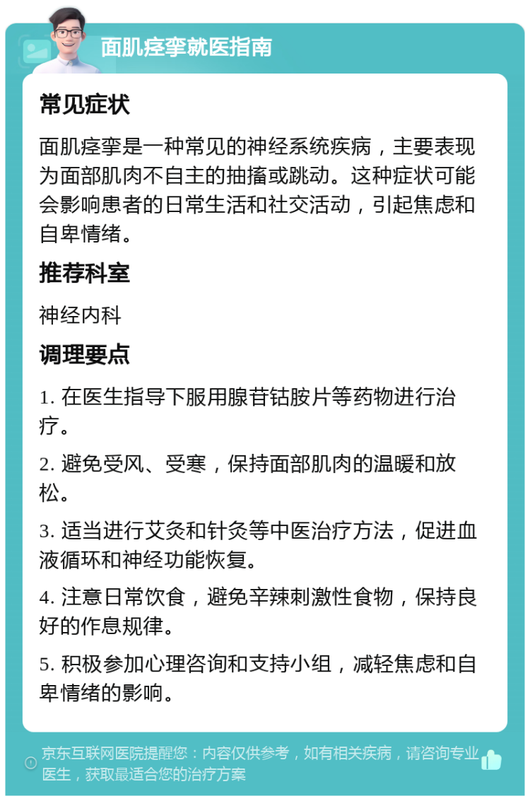 面肌痉挛就医指南 常见症状 面肌痉挛是一种常见的神经系统疾病，主要表现为面部肌肉不自主的抽搐或跳动。这种症状可能会影响患者的日常生活和社交活动，引起焦虑和自卑情绪。 推荐科室 神经内科 调理要点 1. 在医生指导下服用腺苷钴胺片等药物进行治疗。 2. 避免受风、受寒，保持面部肌肉的温暖和放松。 3. 适当进行艾灸和针灸等中医治疗方法，促进血液循环和神经功能恢复。 4. 注意日常饮食，避免辛辣刺激性食物，保持良好的作息规律。 5. 积极参加心理咨询和支持小组，减轻焦虑和自卑情绪的影响。