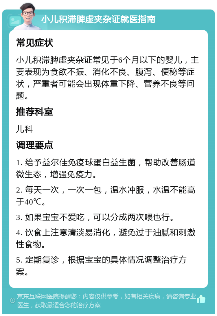 小儿积滞脾虚夹杂证就医指南 常见症状 小儿积滞脾虚夹杂证常见于6个月以下的婴儿，主要表现为食欲不振、消化不良、腹泻、便秘等症状，严重者可能会出现体重下降、营养不良等问题。 推荐科室 儿科 调理要点 1. 给予益尔佳免疫球蛋白益生菌，帮助改善肠道微生态，增强免疫力。 2. 每天一次，一次一包，温水冲服，水温不能高于40℃。 3. 如果宝宝不爱吃，可以分成两次喂也行。 4. 饮食上注意清淡易消化，避免过于油腻和刺激性食物。 5. 定期复诊，根据宝宝的具体情况调整治疗方案。