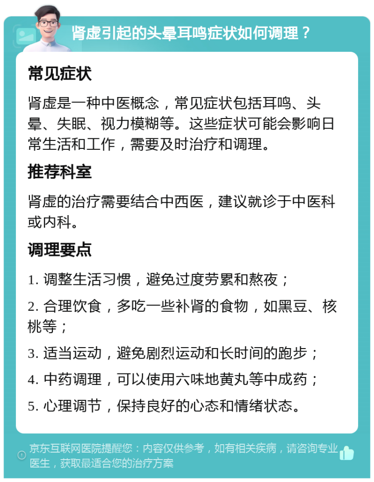 肾虚引起的头晕耳鸣症状如何调理？ 常见症状 肾虚是一种中医概念，常见症状包括耳鸣、头晕、失眠、视力模糊等。这些症状可能会影响日常生活和工作，需要及时治疗和调理。 推荐科室 肾虚的治疗需要结合中西医，建议就诊于中医科或内科。 调理要点 1. 调整生活习惯，避免过度劳累和熬夜； 2. 合理饮食，多吃一些补肾的食物，如黑豆、核桃等； 3. 适当运动，避免剧烈运动和长时间的跑步； 4. 中药调理，可以使用六味地黄丸等中成药； 5. 心理调节，保持良好的心态和情绪状态。