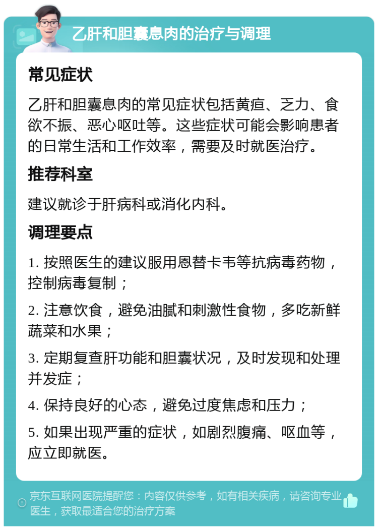 乙肝和胆囊息肉的治疗与调理 常见症状 乙肝和胆囊息肉的常见症状包括黄疸、乏力、食欲不振、恶心呕吐等。这些症状可能会影响患者的日常生活和工作效率，需要及时就医治疗。 推荐科室 建议就诊于肝病科或消化内科。 调理要点 1. 按照医生的建议服用恩替卡韦等抗病毒药物，控制病毒复制； 2. 注意饮食，避免油腻和刺激性食物，多吃新鲜蔬菜和水果； 3. 定期复查肝功能和胆囊状况，及时发现和处理并发症； 4. 保持良好的心态，避免过度焦虑和压力； 5. 如果出现严重的症状，如剧烈腹痛、呕血等，应立即就医。