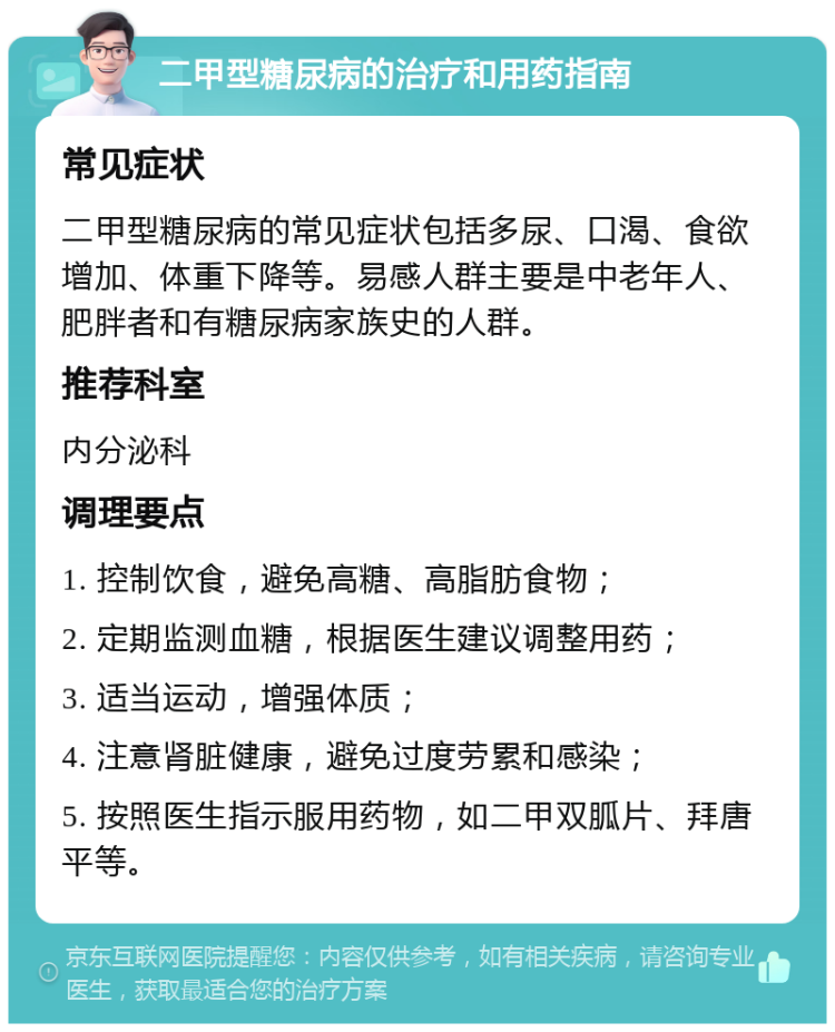 二甲型糖尿病的治疗和用药指南 常见症状 二甲型糖尿病的常见症状包括多尿、口渴、食欲增加、体重下降等。易感人群主要是中老年人、肥胖者和有糖尿病家族史的人群。 推荐科室 内分泌科 调理要点 1. 控制饮食，避免高糖、高脂肪食物； 2. 定期监测血糖，根据医生建议调整用药； 3. 适当运动，增强体质； 4. 注意肾脏健康，避免过度劳累和感染； 5. 按照医生指示服用药物，如二甲双胍片、拜唐平等。