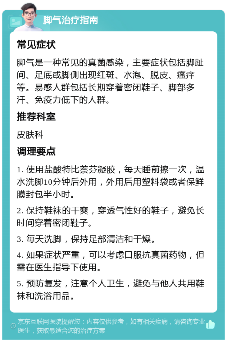 脚气治疗指南 常见症状 脚气是一种常见的真菌感染，主要症状包括脚趾间、足底或脚侧出现红斑、水泡、脱皮、瘙痒等。易感人群包括长期穿着密闭鞋子、脚部多汗、免疫力低下的人群。 推荐科室 皮肤科 调理要点 1. 使用盐酸特比萘芬凝胶，每天睡前擦一次，温水洗脚10分钟后外用，外用后用塑料袋或者保鲜膜封包半小时。 2. 保持鞋袜的干爽，穿透气性好的鞋子，避免长时间穿着密闭鞋子。 3. 每天洗脚，保持足部清洁和干燥。 4. 如果症状严重，可以考虑口服抗真菌药物，但需在医生指导下使用。 5. 预防复发，注意个人卫生，避免与他人共用鞋袜和洗浴用品。