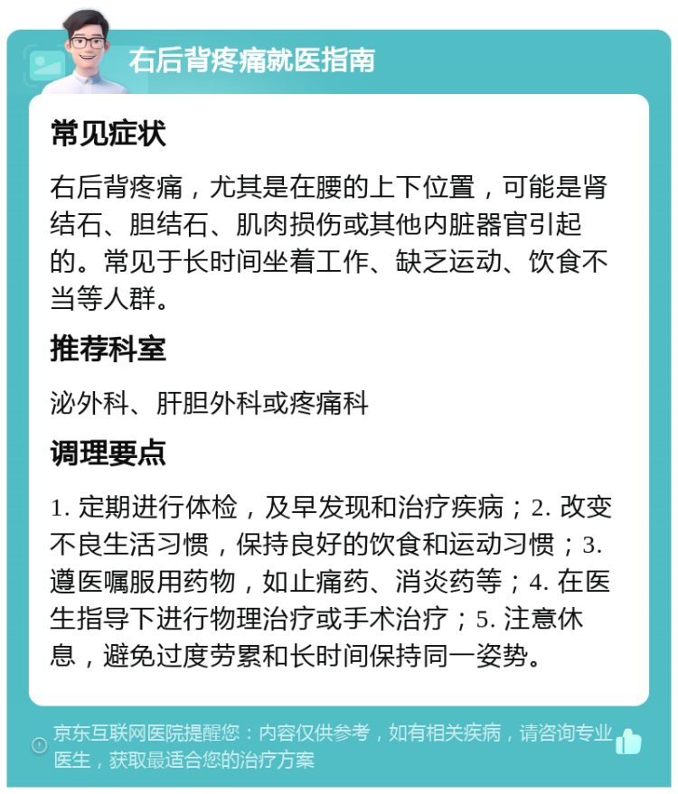 右后背疼痛就医指南 常见症状 右后背疼痛，尤其是在腰的上下位置，可能是肾结石、胆结石、肌肉损伤或其他内脏器官引起的。常见于长时间坐着工作、缺乏运动、饮食不当等人群。 推荐科室 泌外科、肝胆外科或疼痛科 调理要点 1. 定期进行体检，及早发现和治疗疾病；2. 改变不良生活习惯，保持良好的饮食和运动习惯；3. 遵医嘱服用药物，如止痛药、消炎药等；4. 在医生指导下进行物理治疗或手术治疗；5. 注意休息，避免过度劳累和长时间保持同一姿势。