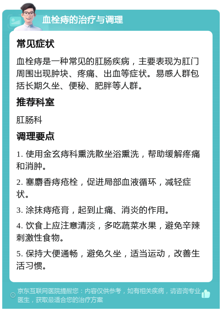 血栓痔的治疗与调理 常见症状 血栓痔是一种常见的肛肠疾病，主要表现为肛门周围出现肿块、疼痛、出血等症状。易感人群包括长期久坐、便秘、肥胖等人群。 推荐科室 肛肠科 调理要点 1. 使用金玄痔科熏洗散坐浴熏洗，帮助缓解疼痛和消肿。 2. 塞麝香痔疮栓，促进局部血液循环，减轻症状。 3. 涂抹痔疮膏，起到止痛、消炎的作用。 4. 饮食上应注意清淡，多吃蔬菜水果，避免辛辣刺激性食物。 5. 保持大便通畅，避免久坐，适当运动，改善生活习惯。