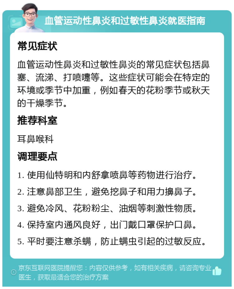 血管运动性鼻炎和过敏性鼻炎就医指南 常见症状 血管运动性鼻炎和过敏性鼻炎的常见症状包括鼻塞、流涕、打喷嚏等。这些症状可能会在特定的环境或季节中加重，例如春天的花粉季节或秋天的干燥季节。 推荐科室 耳鼻喉科 调理要点 1. 使用仙特明和内舒拿喷鼻等药物进行治疗。 2. 注意鼻部卫生，避免挖鼻子和用力擤鼻子。 3. 避免冷风、花粉粉尘、油烟等刺激性物质。 4. 保持室内通风良好，出门戴口罩保护口鼻。 5. 平时要注意杀螨，防止螨虫引起的过敏反应。