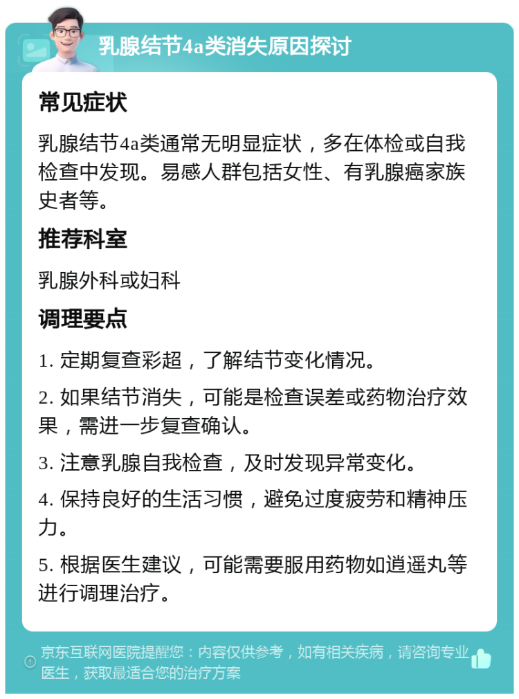 乳腺结节4a类消失原因探讨 常见症状 乳腺结节4a类通常无明显症状，多在体检或自我检查中发现。易感人群包括女性、有乳腺癌家族史者等。 推荐科室 乳腺外科或妇科 调理要点 1. 定期复查彩超，了解结节变化情况。 2. 如果结节消失，可能是检查误差或药物治疗效果，需进一步复查确认。 3. 注意乳腺自我检查，及时发现异常变化。 4. 保持良好的生活习惯，避免过度疲劳和精神压力。 5. 根据医生建议，可能需要服用药物如逍遥丸等进行调理治疗。