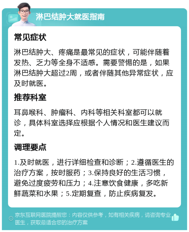 淋巴结肿大就医指南 常见症状 淋巴结肿大、疼痛是最常见的症状，可能伴随着发热、乏力等全身不适感。需要警惕的是，如果淋巴结肿大超过2周，或者伴随其他异常症状，应及时就医。 推荐科室 耳鼻喉科、肿瘤科、内科等相关科室都可以就诊，具体科室选择应根据个人情况和医生建议而定。 调理要点 1.及时就医，进行详细检查和诊断；2.遵循医生的治疗方案，按时服药；3.保持良好的生活习惯，避免过度疲劳和压力；4.注意饮食健康，多吃新鲜蔬菜和水果；5.定期复查，防止疾病复发。