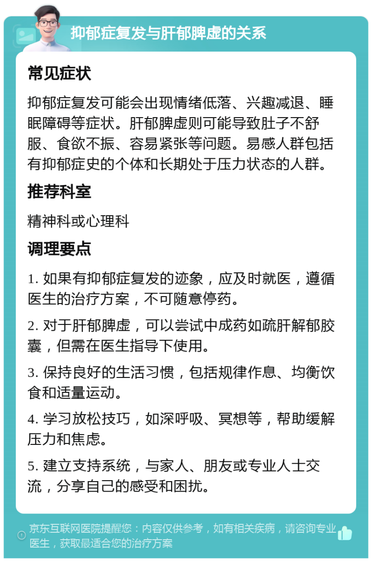 抑郁症复发与肝郁脾虚的关系 常见症状 抑郁症复发可能会出现情绪低落、兴趣减退、睡眠障碍等症状。肝郁脾虚则可能导致肚子不舒服、食欲不振、容易紧张等问题。易感人群包括有抑郁症史的个体和长期处于压力状态的人群。 推荐科室 精神科或心理科 调理要点 1. 如果有抑郁症复发的迹象，应及时就医，遵循医生的治疗方案，不可随意停药。 2. 对于肝郁脾虚，可以尝试中成药如疏肝解郁胶囊，但需在医生指导下使用。 3. 保持良好的生活习惯，包括规律作息、均衡饮食和适量运动。 4. 学习放松技巧，如深呼吸、冥想等，帮助缓解压力和焦虑。 5. 建立支持系统，与家人、朋友或专业人士交流，分享自己的感受和困扰。