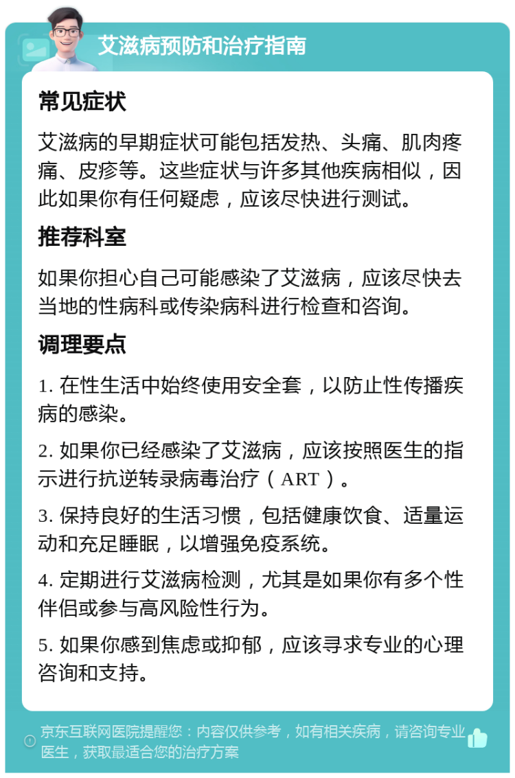 艾滋病预防和治疗指南 常见症状 艾滋病的早期症状可能包括发热、头痛、肌肉疼痛、皮疹等。这些症状与许多其他疾病相似，因此如果你有任何疑虑，应该尽快进行测试。 推荐科室 如果你担心自己可能感染了艾滋病，应该尽快去当地的性病科或传染病科进行检查和咨询。 调理要点 1. 在性生活中始终使用安全套，以防止性传播疾病的感染。 2. 如果你已经感染了艾滋病，应该按照医生的指示进行抗逆转录病毒治疗（ART）。 3. 保持良好的生活习惯，包括健康饮食、适量运动和充足睡眠，以增强免疫系统。 4. 定期进行艾滋病检测，尤其是如果你有多个性伴侣或参与高风险性行为。 5. 如果你感到焦虑或抑郁，应该寻求专业的心理咨询和支持。