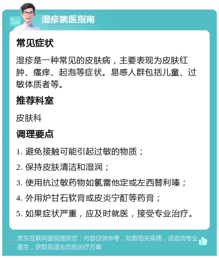 湿疹就医指南 常见症状 湿疹是一种常见的皮肤病，主要表现为皮肤红肿、瘙痒、起泡等症状。易感人群包括儿童、过敏体质者等。 推荐科室 皮肤科 调理要点 1. 避免接触可能引起过敏的物质； 2. 保持皮肤清洁和湿润； 3. 使用抗过敏药物如氯雷他定或左西替利嗪； 4. 外用炉甘石软膏或皮炎宁酊等药膏； 5. 如果症状严重，应及时就医，接受专业治疗。