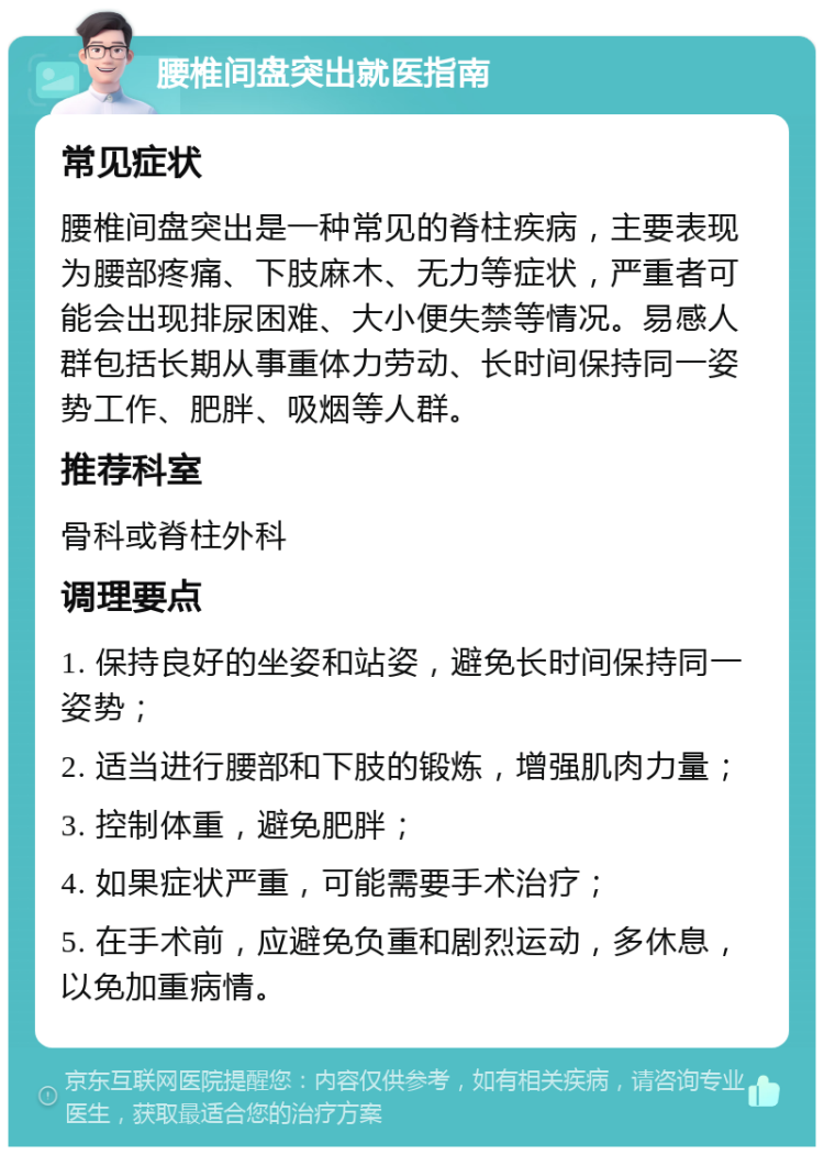 腰椎间盘突出就医指南 常见症状 腰椎间盘突出是一种常见的脊柱疾病，主要表现为腰部疼痛、下肢麻木、无力等症状，严重者可能会出现排尿困难、大小便失禁等情况。易感人群包括长期从事重体力劳动、长时间保持同一姿势工作、肥胖、吸烟等人群。 推荐科室 骨科或脊柱外科 调理要点 1. 保持良好的坐姿和站姿，避免长时间保持同一姿势； 2. 适当进行腰部和下肢的锻炼，增强肌肉力量； 3. 控制体重，避免肥胖； 4. 如果症状严重，可能需要手术治疗； 5. 在手术前，应避免负重和剧烈运动，多休息，以免加重病情。