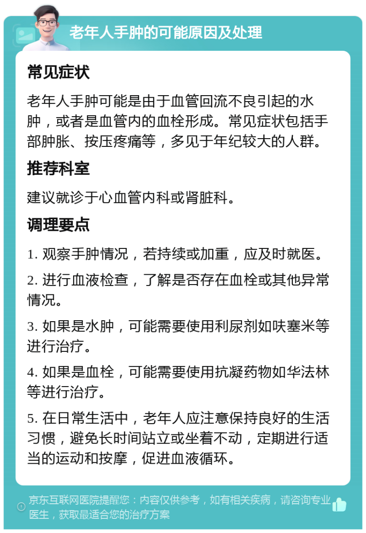 老年人手肿的可能原因及处理 常见症状 老年人手肿可能是由于血管回流不良引起的水肿，或者是血管内的血栓形成。常见症状包括手部肿胀、按压疼痛等，多见于年纪较大的人群。 推荐科室 建议就诊于心血管内科或肾脏科。 调理要点 1. 观察手肿情况，若持续或加重，应及时就医。 2. 进行血液检查，了解是否存在血栓或其他异常情况。 3. 如果是水肿，可能需要使用利尿剂如呋塞米等进行治疗。 4. 如果是血栓，可能需要使用抗凝药物如华法林等进行治疗。 5. 在日常生活中，老年人应注意保持良好的生活习惯，避免长时间站立或坐着不动，定期进行适当的运动和按摩，促进血液循环。