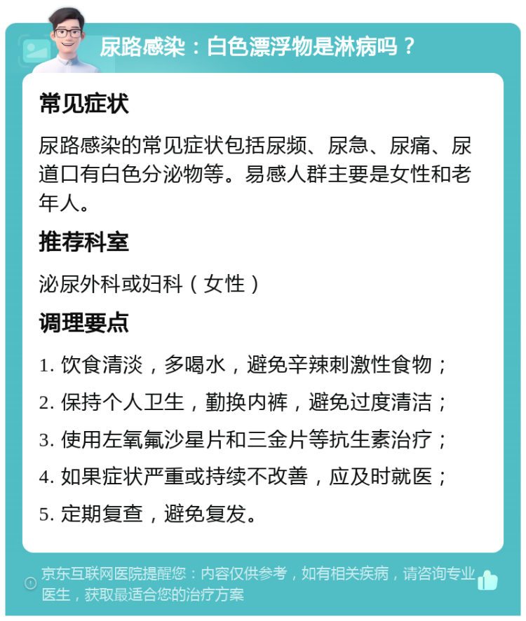 尿路感染：白色漂浮物是淋病吗？ 常见症状 尿路感染的常见症状包括尿频、尿急、尿痛、尿道口有白色分泌物等。易感人群主要是女性和老年人。 推荐科室 泌尿外科或妇科（女性） 调理要点 1. 饮食清淡，多喝水，避免辛辣刺激性食物； 2. 保持个人卫生，勤换内裤，避免过度清洁； 3. 使用左氧氟沙星片和三金片等抗生素治疗； 4. 如果症状严重或持续不改善，应及时就医； 5. 定期复查，避免复发。