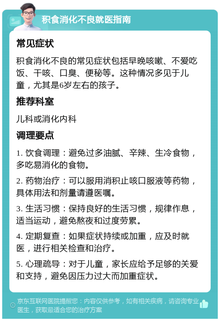 积食消化不良就医指南 常见症状 积食消化不良的常见症状包括早晚咳嗽、不爱吃饭、干咳、口臭、便秘等。这种情况多见于儿童，尤其是6岁左右的孩子。 推荐科室 儿科或消化内科 调理要点 1. 饮食调理：避免过多油腻、辛辣、生冷食物，多吃易消化的食物。 2. 药物治疗：可以服用消积止咳口服液等药物，具体用法和剂量请遵医嘱。 3. 生活习惯：保持良好的生活习惯，规律作息，适当运动，避免熬夜和过度劳累。 4. 定期复查：如果症状持续或加重，应及时就医，进行相关检查和治疗。 5. 心理疏导：对于儿童，家长应给予足够的关爱和支持，避免因压力过大而加重症状。