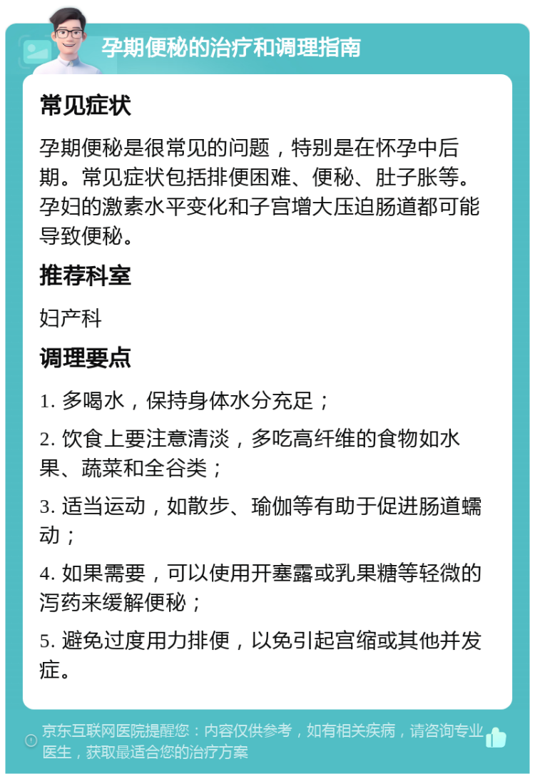 孕期便秘的治疗和调理指南 常见症状 孕期便秘是很常见的问题，特别是在怀孕中后期。常见症状包括排便困难、便秘、肚子胀等。孕妇的激素水平变化和子宫增大压迫肠道都可能导致便秘。 推荐科室 妇产科 调理要点 1. 多喝水，保持身体水分充足； 2. 饮食上要注意清淡，多吃高纤维的食物如水果、蔬菜和全谷类； 3. 适当运动，如散步、瑜伽等有助于促进肠道蠕动； 4. 如果需要，可以使用开塞露或乳果糖等轻微的泻药来缓解便秘； 5. 避免过度用力排便，以免引起宫缩或其他并发症。