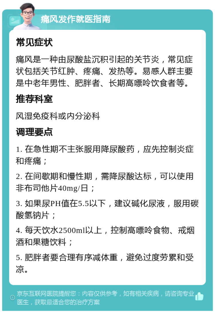 痛风发作就医指南 常见症状 痛风是一种由尿酸盐沉积引起的关节炎，常见症状包括关节红肿、疼痛、发热等。易感人群主要是中老年男性、肥胖者、长期高嘌呤饮食者等。 推荐科室 风湿免疫科或内分泌科 调理要点 1. 在急性期不主张服用降尿酸药，应先控制炎症和疼痛； 2. 在间歇期和慢性期，需降尿酸达标，可以使用非布司他片40mg/日； 3. 如果尿PH值在5.5以下，建议碱化尿液，服用碳酸氢钠片； 4. 每天饮水2500ml以上，控制高嘌呤食物、戒烟酒和果糖饮料； 5. 肥胖者要合理有序减体重，避免过度劳累和受凉。