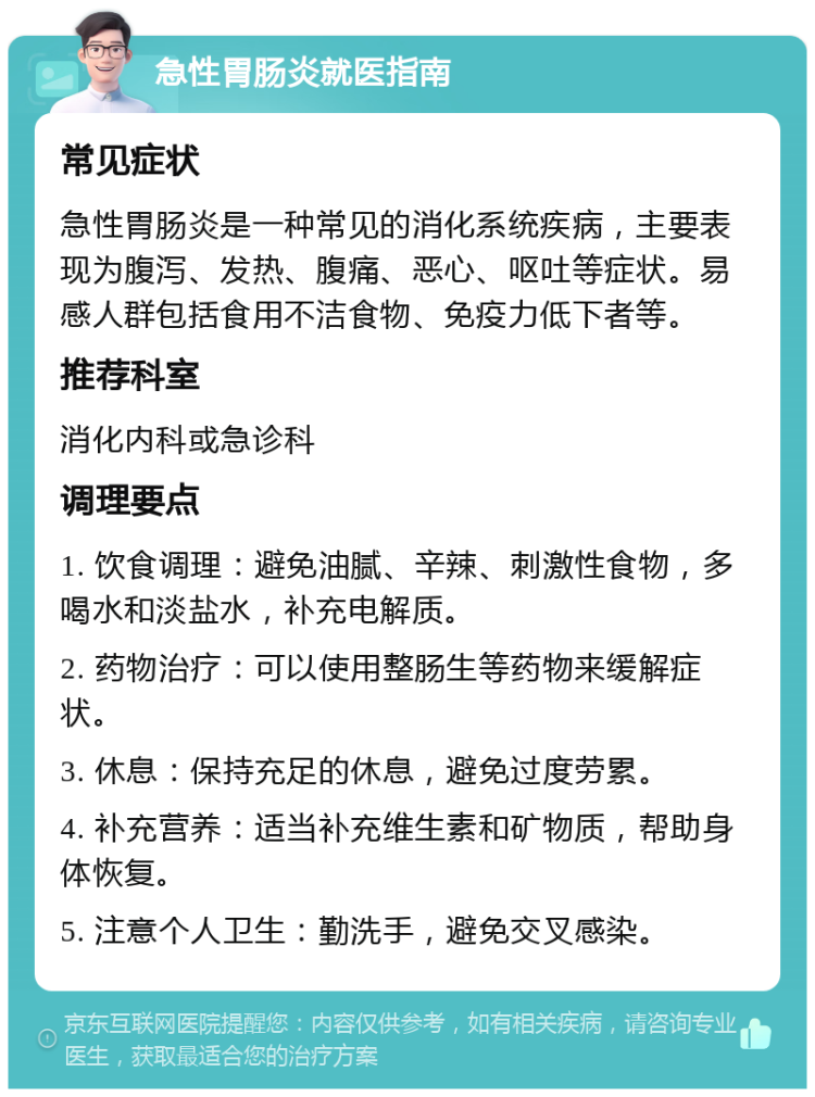 急性胃肠炎就医指南 常见症状 急性胃肠炎是一种常见的消化系统疾病，主要表现为腹泻、发热、腹痛、恶心、呕吐等症状。易感人群包括食用不洁食物、免疫力低下者等。 推荐科室 消化内科或急诊科 调理要点 1. 饮食调理：避免油腻、辛辣、刺激性食物，多喝水和淡盐水，补充电解质。 2. 药物治疗：可以使用整肠生等药物来缓解症状。 3. 休息：保持充足的休息，避免过度劳累。 4. 补充营养：适当补充维生素和矿物质，帮助身体恢复。 5. 注意个人卫生：勤洗手，避免交叉感染。