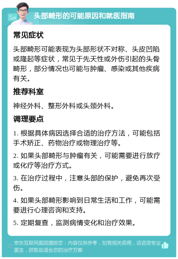 头部畸形的可能原因和就医指南 常见症状 头部畸形可能表现为头部形状不对称、头皮凹陷或隆起等症状，常见于先天性或外伤引起的头骨畸形，部分情况也可能与肿瘤、感染或其他疾病有关。 推荐科室 神经外科、整形外科或头颈外科。 调理要点 1. 根据具体病因选择合适的治疗方法，可能包括手术矫正、药物治疗或物理治疗等。 2. 如果头部畸形与肿瘤有关，可能需要进行放疗或化疗等治疗方式。 3. 在治疗过程中，注意头部的保护，避免再次受伤。 4. 如果头部畸形影响到日常生活和工作，可能需要进行心理咨询和支持。 5. 定期复查，监测病情变化和治疗效果。