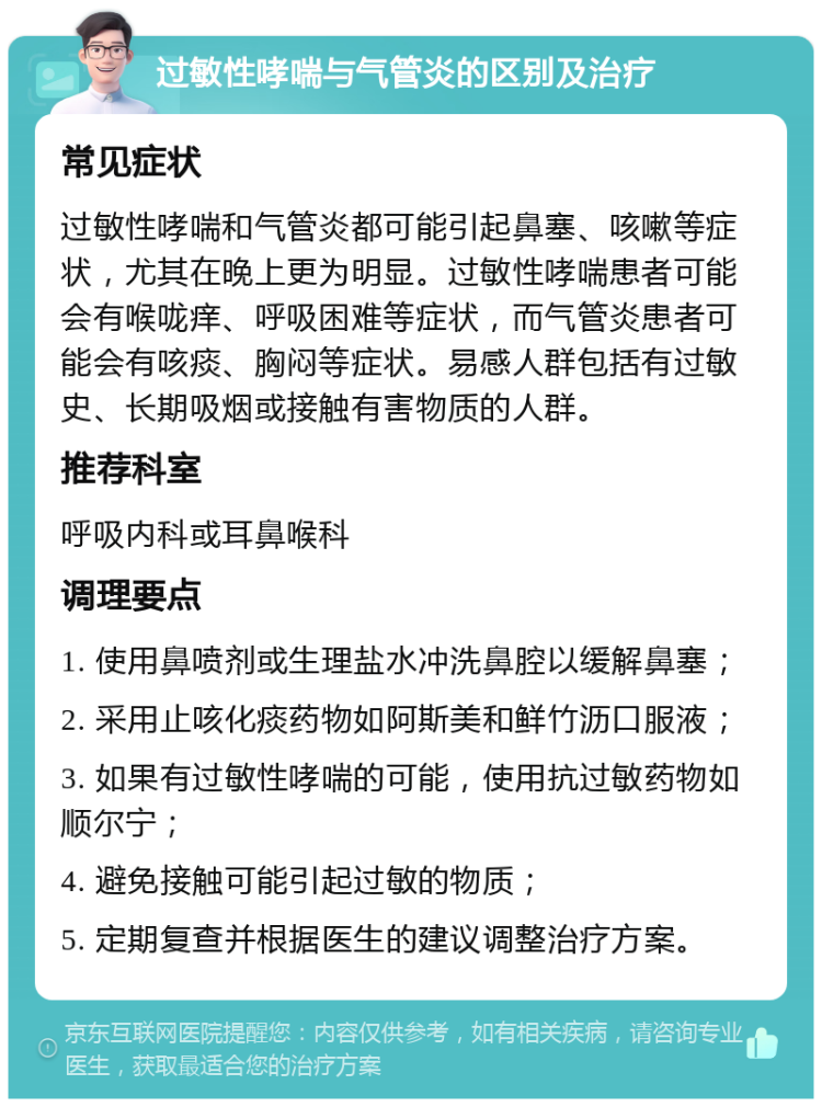 过敏性哮喘与气管炎的区别及治疗 常见症状 过敏性哮喘和气管炎都可能引起鼻塞、咳嗽等症状，尤其在晚上更为明显。过敏性哮喘患者可能会有喉咙痒、呼吸困难等症状，而气管炎患者可能会有咳痰、胸闷等症状。易感人群包括有过敏史、长期吸烟或接触有害物质的人群。 推荐科室 呼吸内科或耳鼻喉科 调理要点 1. 使用鼻喷剂或生理盐水冲洗鼻腔以缓解鼻塞； 2. 采用止咳化痰药物如阿斯美和鲜竹沥口服液； 3. 如果有过敏性哮喘的可能，使用抗过敏药物如顺尔宁； 4. 避免接触可能引起过敏的物质； 5. 定期复查并根据医生的建议调整治疗方案。