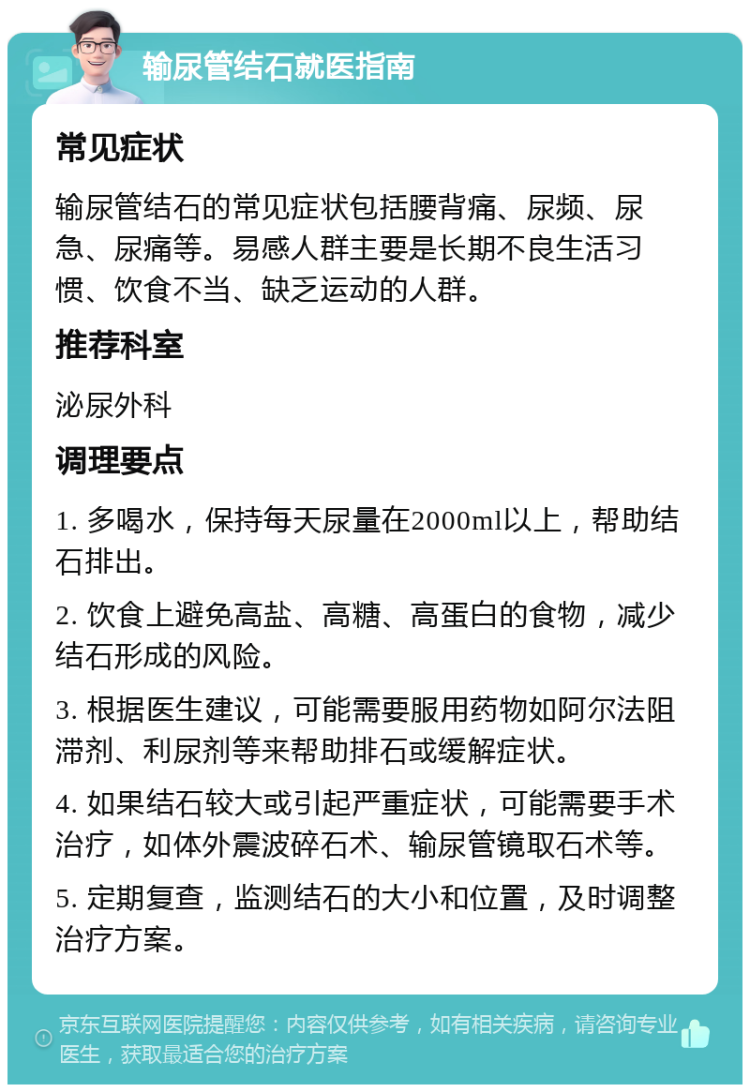 输尿管结石就医指南 常见症状 输尿管结石的常见症状包括腰背痛、尿频、尿急、尿痛等。易感人群主要是长期不良生活习惯、饮食不当、缺乏运动的人群。 推荐科室 泌尿外科 调理要点 1. 多喝水，保持每天尿量在2000ml以上，帮助结石排出。 2. 饮食上避免高盐、高糖、高蛋白的食物，减少结石形成的风险。 3. 根据医生建议，可能需要服用药物如阿尔法阻滞剂、利尿剂等来帮助排石或缓解症状。 4. 如果结石较大或引起严重症状，可能需要手术治疗，如体外震波碎石术、输尿管镜取石术等。 5. 定期复查，监测结石的大小和位置，及时调整治疗方案。