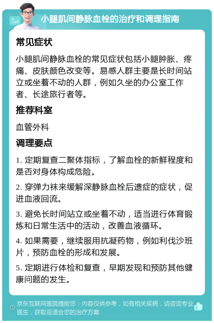 小腿肌间静脉血栓的治疗和调理指南 常见症状 小腿肌间静脉血栓的常见症状包括小腿肿胀、疼痛、皮肤颜色改变等。易感人群主要是长时间站立或坐着不动的人群，例如久坐的办公室工作者、长途旅行者等。 推荐科室 血管外科 调理要点 1. 定期复查二聚体指标，了解血栓的新鲜程度和是否对身体构成危险。 2. 穿弹力袜来缓解深静脉血栓后遗症的症状，促进血液回流。 3. 避免长时间站立或坐着不动，适当进行体育锻炼和日常生活中的活动，改善血液循环。 4. 如果需要，继续服用抗凝药物，例如利伐沙班片，预防血栓的形成和发展。 5. 定期进行体检和复查，早期发现和预防其他健康问题的发生。