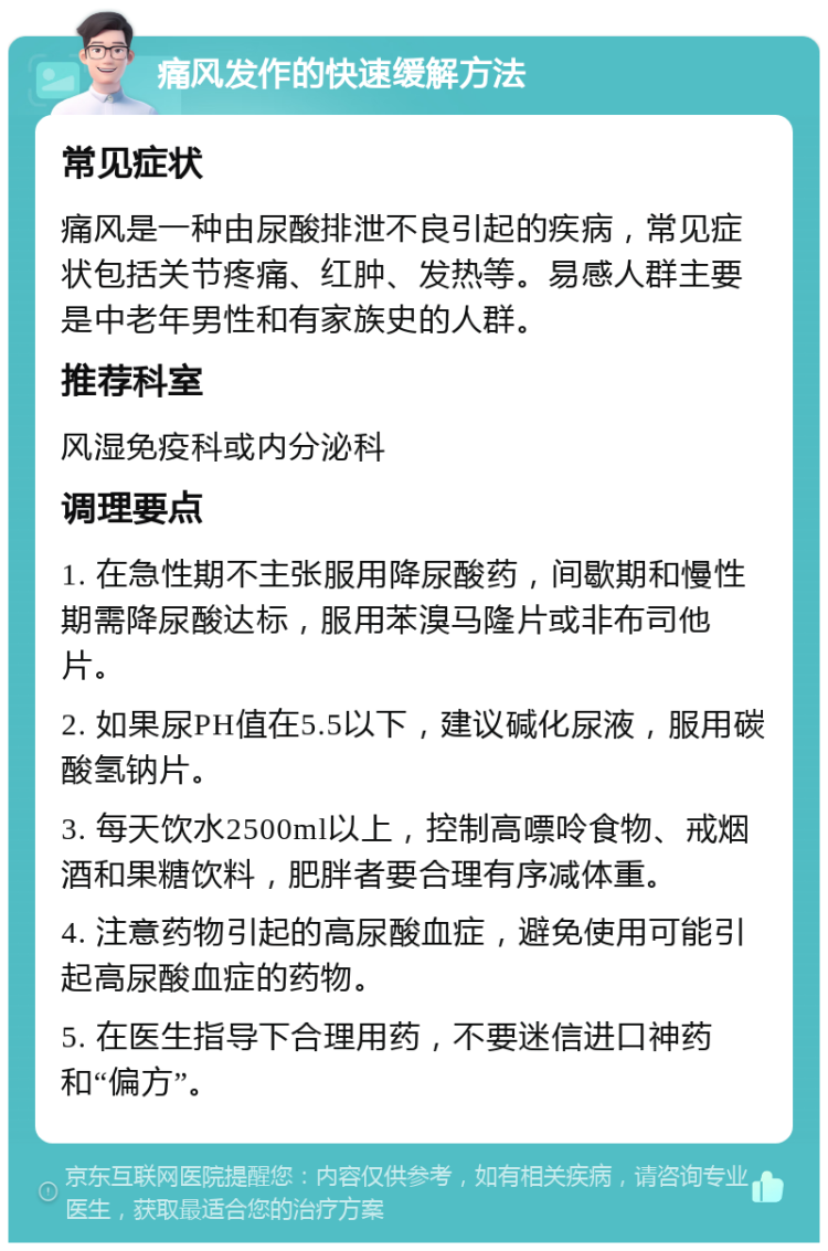 痛风发作的快速缓解方法 常见症状 痛风是一种由尿酸排泄不良引起的疾病，常见症状包括关节疼痛、红肿、发热等。易感人群主要是中老年男性和有家族史的人群。 推荐科室 风湿免疫科或内分泌科 调理要点 1. 在急性期不主张服用降尿酸药，间歇期和慢性期需降尿酸达标，服用苯溴马隆片或非布司他片。 2. 如果尿PH值在5.5以下，建议碱化尿液，服用碳酸氢钠片。 3. 每天饮水2500ml以上，控制高嘌呤食物、戒烟酒和果糖饮料，肥胖者要合理有序减体重。 4. 注意药物引起的高尿酸血症，避免使用可能引起高尿酸血症的药物。 5. 在医生指导下合理用药，不要迷信进口神药和“偏方”。